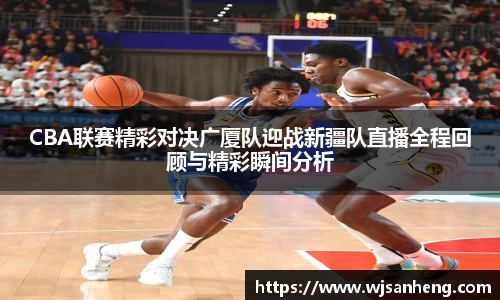CBA联赛精彩对决广厦队迎战新疆队直播全程回顾与精彩瞬间分析